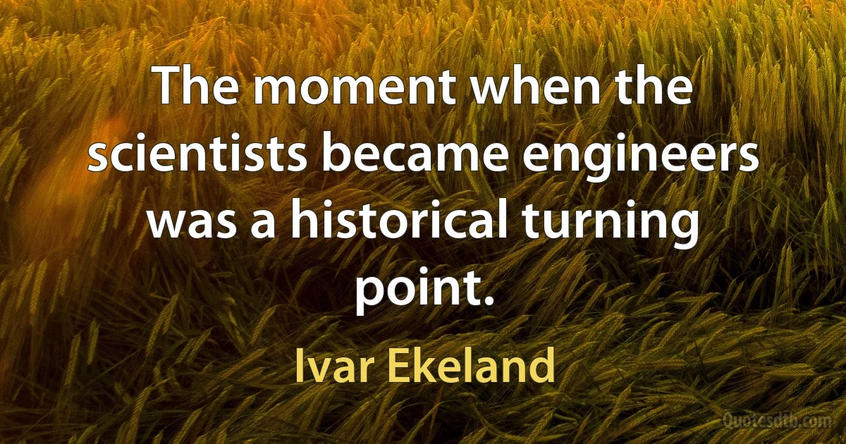 The moment when the scientists became engineers was a historical turning point. (Ivar Ekeland)