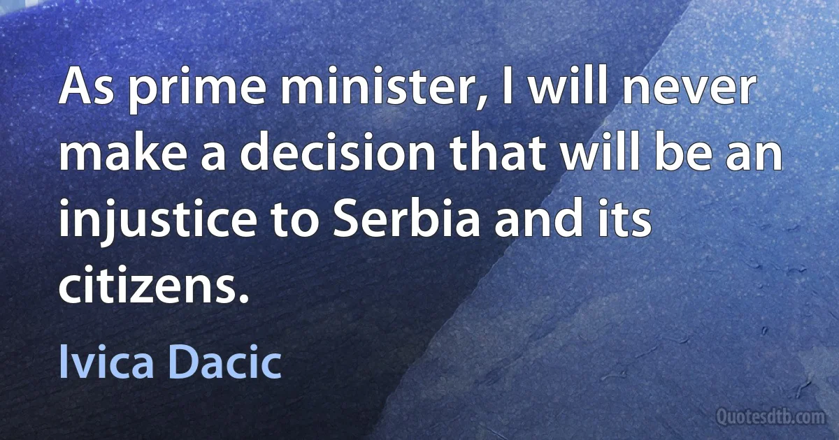 As prime minister, I will never make a decision that will be an injustice to Serbia and its citizens. (Ivica Dacic)