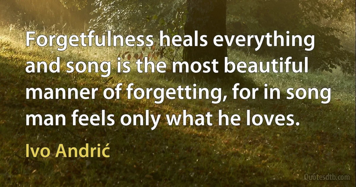 Forgetfulness heals everything and song is the most beautiful manner of forgetting, for in song man feels only what he loves. (Ivo Andrić)