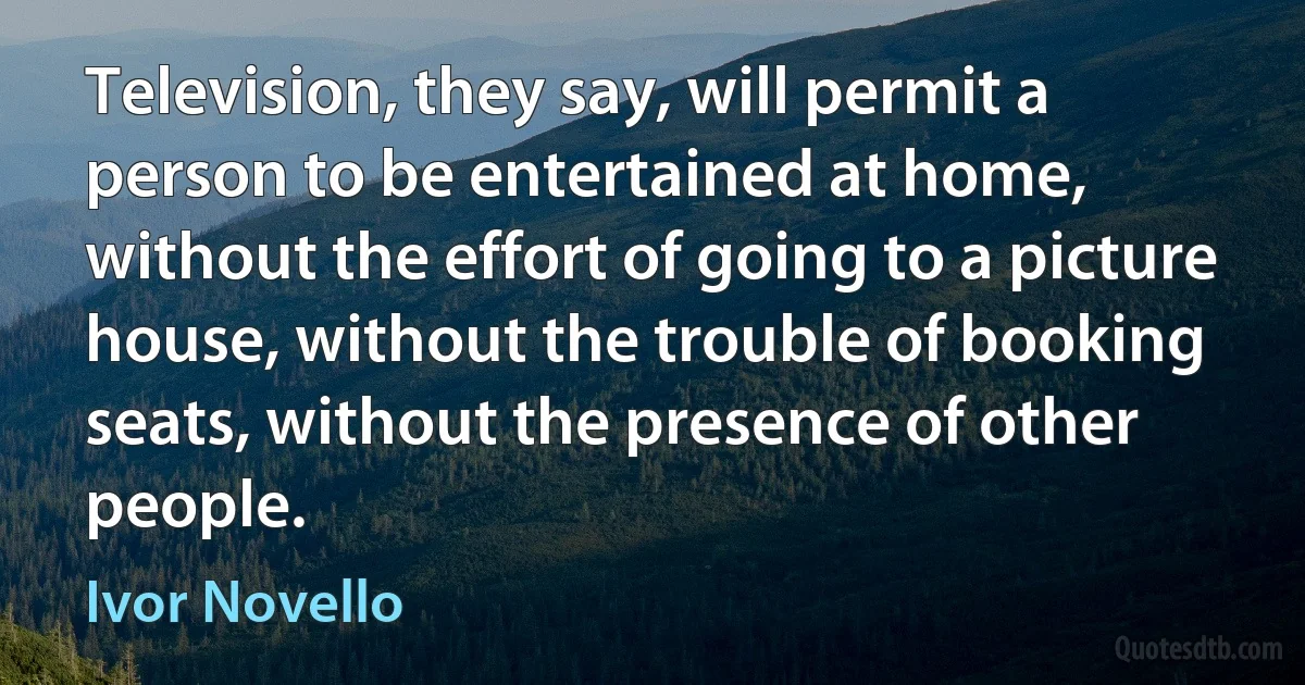 Television, they say, will permit a person to be entertained at home, without the effort of going to a picture house, without the trouble of booking seats, without the presence of other people. (Ivor Novello)