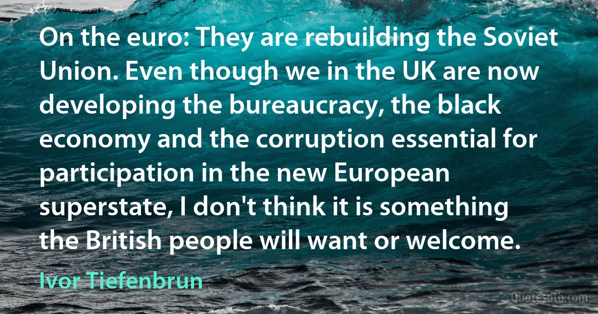 On the euro: They are rebuilding the Soviet Union. Even though we in the UK are now developing the bureaucracy, the black economy and the corruption essential for participation in the new European superstate, I don't think it is something the British people will want or welcome. (Ivor Tiefenbrun)