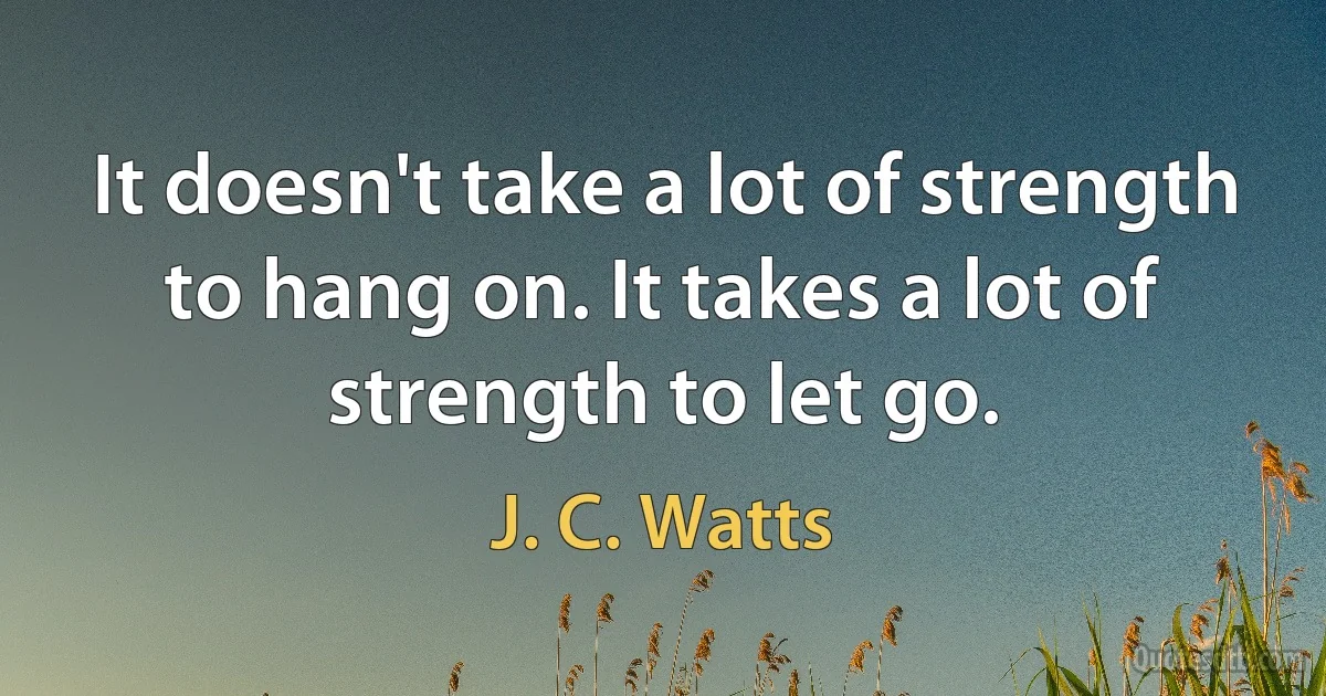 It doesn't take a lot of strength to hang on. It takes a lot of strength to let go. (J. C. Watts)