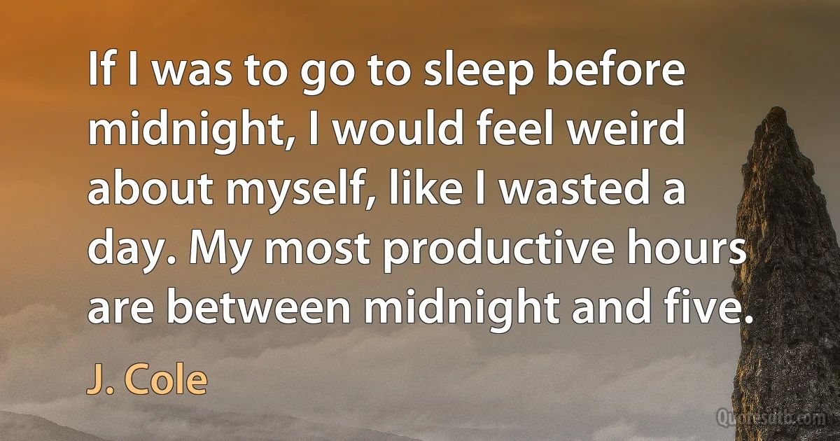 If I was to go to sleep before midnight, I would feel weird about myself, like I wasted a day. My most productive hours are between midnight and five. (J. Cole)