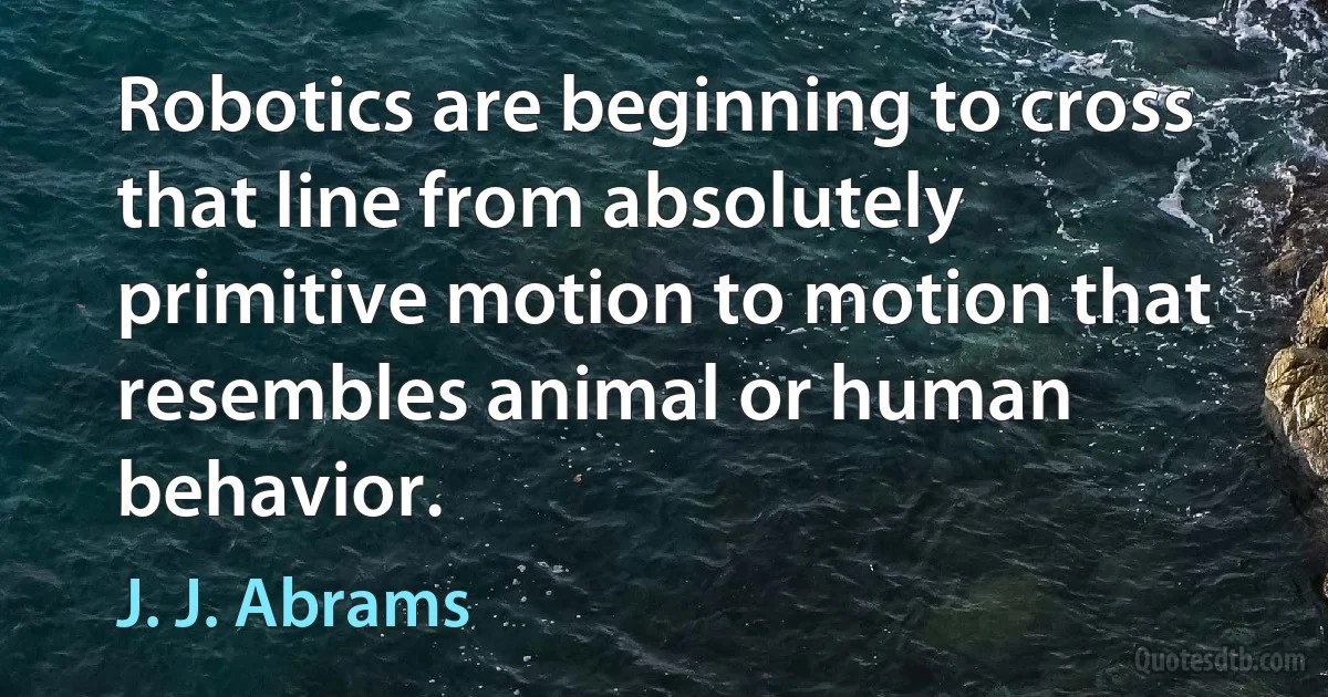 Robotics are beginning to cross that line from absolutely primitive motion to motion that resembles animal or human behavior. (J. J. Abrams)