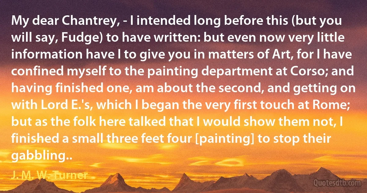 My dear Chantrey, - I intended long before this (but you will say, Fudge) to have written: but even now very little information have I to give you in matters of Art, for I have confined myself to the painting department at Corso; and having finished one, am about the second, and getting on with Lord E.'s, which I began the very first touch at Rome; but as the folk here talked that I would show them not, I finished a small three feet four [painting] to stop their gabbling.. (J. M. W. Turner)