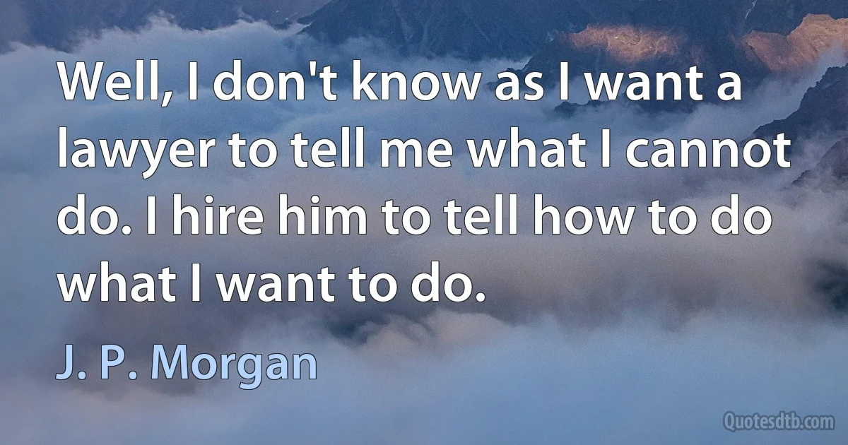 Well, I don't know as I want a lawyer to tell me what I cannot do. I hire him to tell how to do what I want to do. (J. P. Morgan)