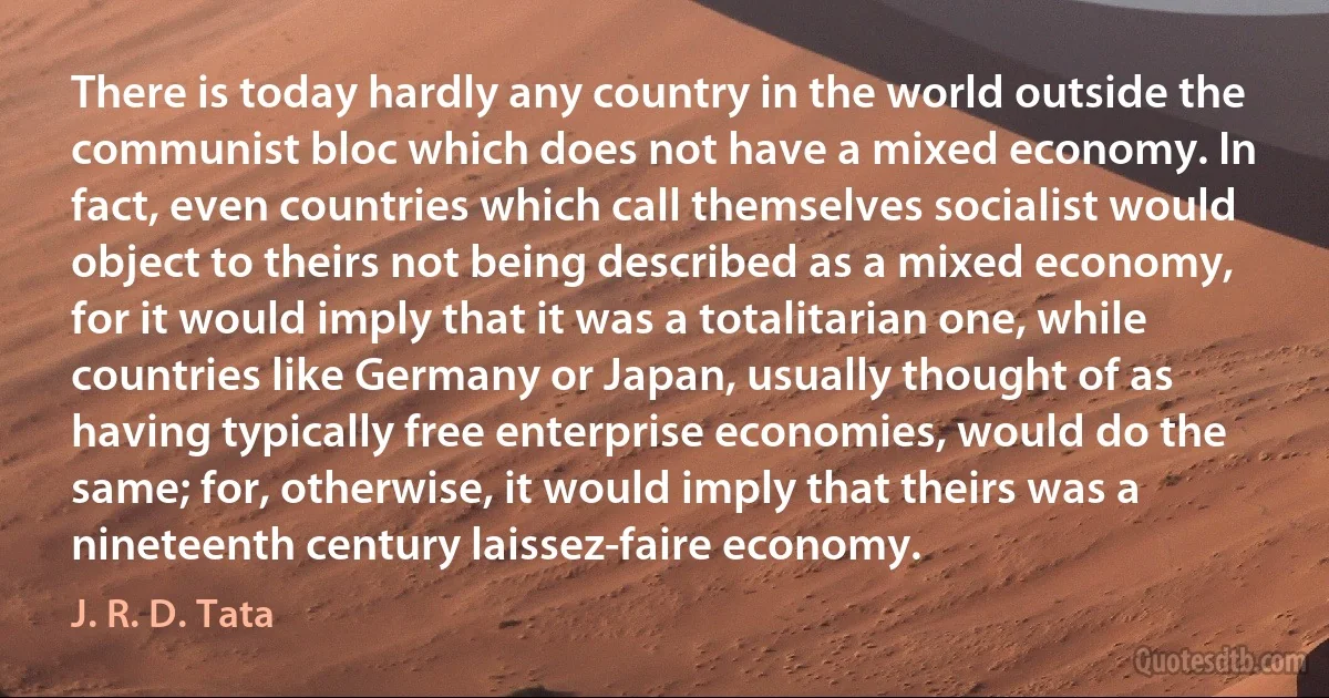 There is today hardly any country in the world outside the communist bloc which does not have a mixed economy. In fact, even countries which call themselves socialist would object to theirs not being described as a mixed economy, for it would imply that it was a totalitarian one, while countries like Germany or Japan, usually thought of as having typically free enterprise economies, would do the same; for, otherwise, it would imply that theirs was a nineteenth century laissez-faire economy. (J. R. D. Tata)