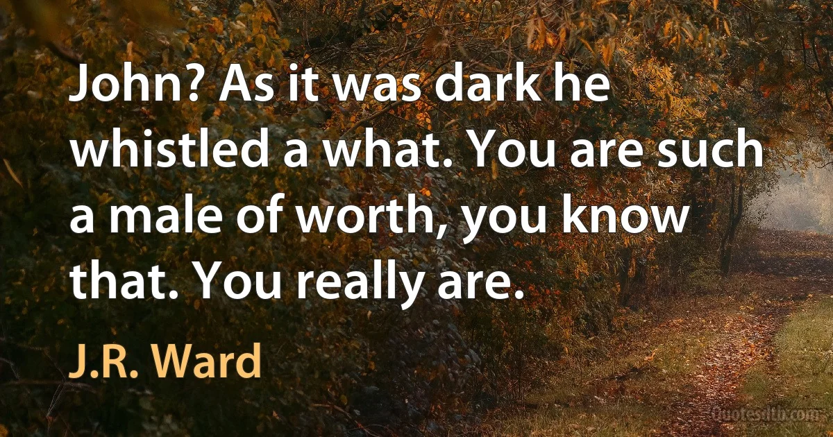 John? As it was dark he whistled a what. You are such a male of worth, you know that. You really are. (J.R. Ward)