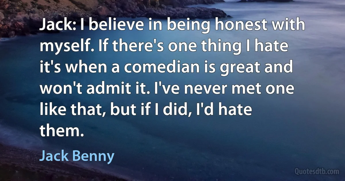 Jack: I believe in being honest with myself. If there's one thing I hate it's when a comedian is great and won't admit it. I've never met one like that, but if I did, I'd hate them. (Jack Benny)