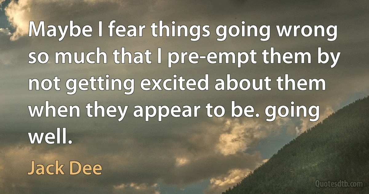 Maybe I fear things going wrong so much that I pre-empt them by not getting excited about them when they appear to be. going well. (Jack Dee)