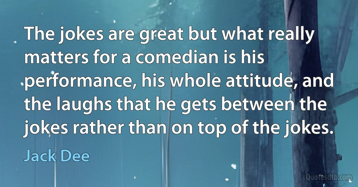 The jokes are great but what really matters for a comedian is his performance, his whole attitude, and the laughs that he gets between the jokes rather than on top of the jokes. (Jack Dee)