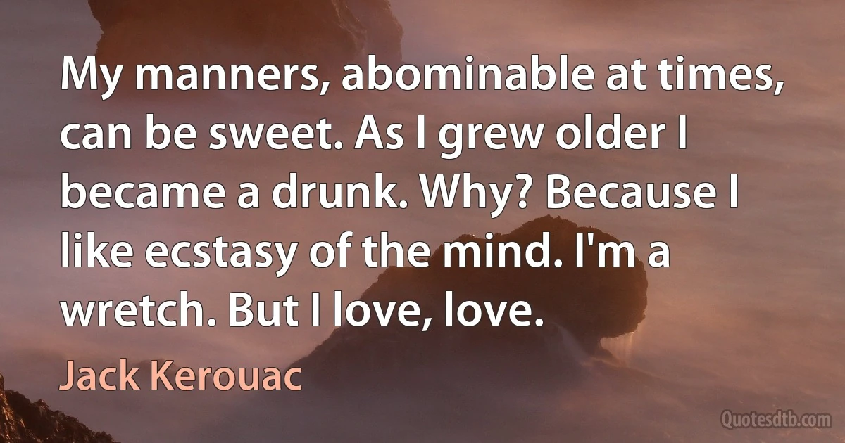 My manners, abominable at times, can be sweet. As I grew older I became a drunk. Why? Because I like ecstasy of the mind. I'm a wretch. But I love, love. (Jack Kerouac)