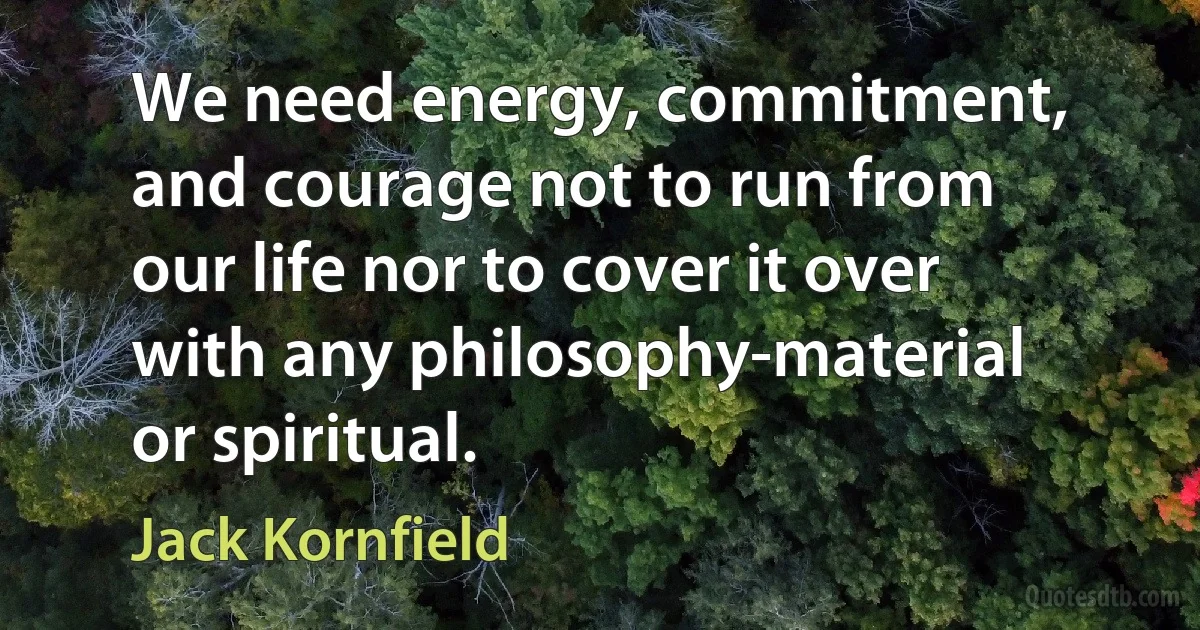 We need energy, commitment, and courage not to run from our life nor to cover it over with any philosophy-material or spiritual. (Jack Kornfield)