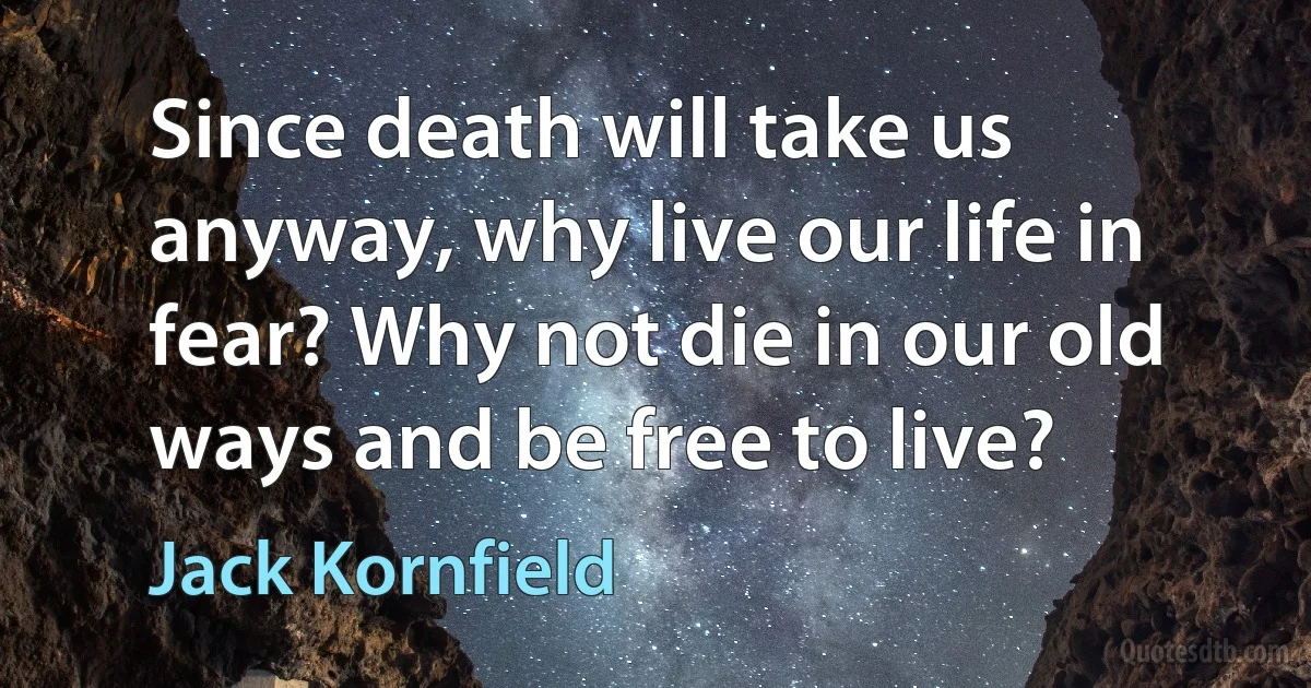 Since death will take us anyway, why live our life in fear? Why not die in our old ways and be free to live? (Jack Kornfield)