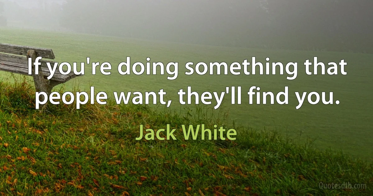 If you're doing something that people want, they'll find you. (Jack White)