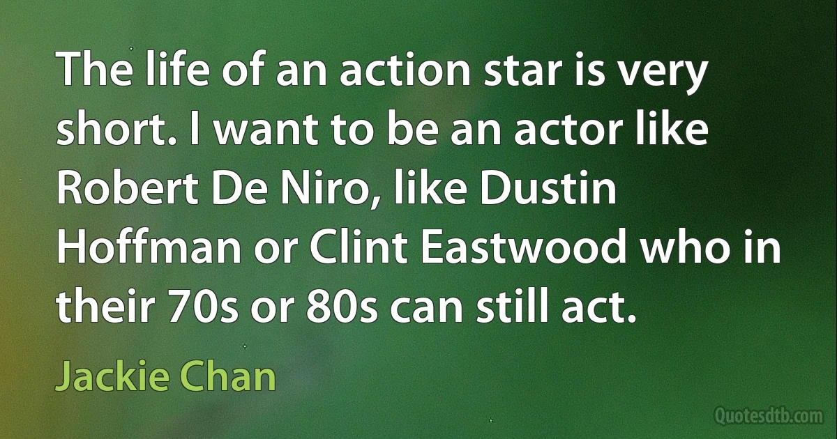 The life of an action star is very short. I want to be an actor like Robert De Niro, like Dustin Hoffman or Clint Eastwood who in their 70s or 80s can still act. (Jackie Chan)