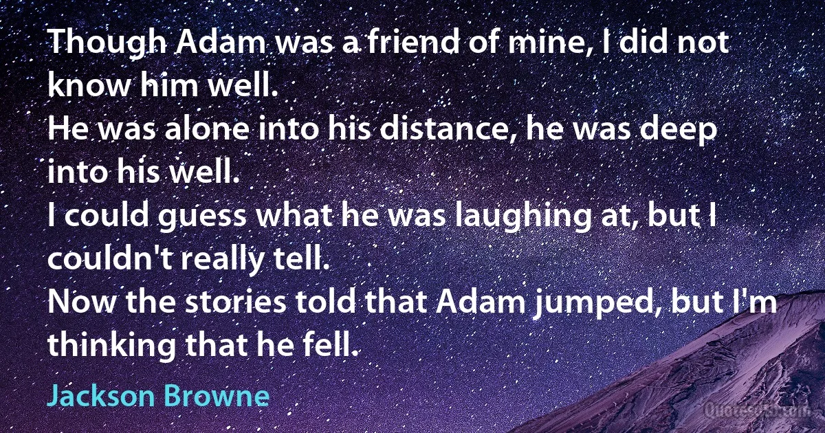 Though Adam was a friend of mine, I did not know him well.
He was alone into his distance, he was deep into his well.
I could guess what he was laughing at, but I couldn't really tell.
Now the stories told that Adam jumped, but I'm thinking that he fell. (Jackson Browne)