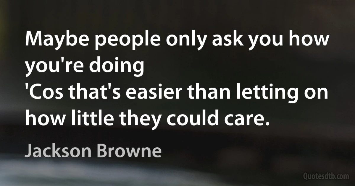 Maybe people only ask you how you're doing
'Cos that's easier than letting on how little they could care. (Jackson Browne)