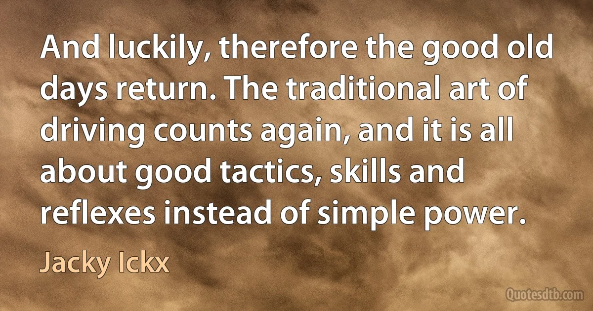 And luckily, therefore the good old days return. The traditional art of driving counts again, and it is all about good tactics, skills and reflexes instead of simple power. (Jacky Ickx)