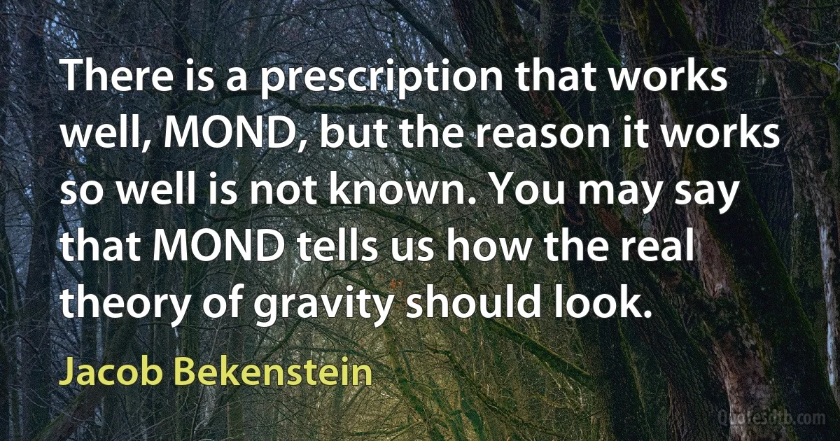 There is a prescription that works well, MOND, but the reason it works so well is not known. You may say that MOND tells us how the real theory of gravity should look. (Jacob Bekenstein)