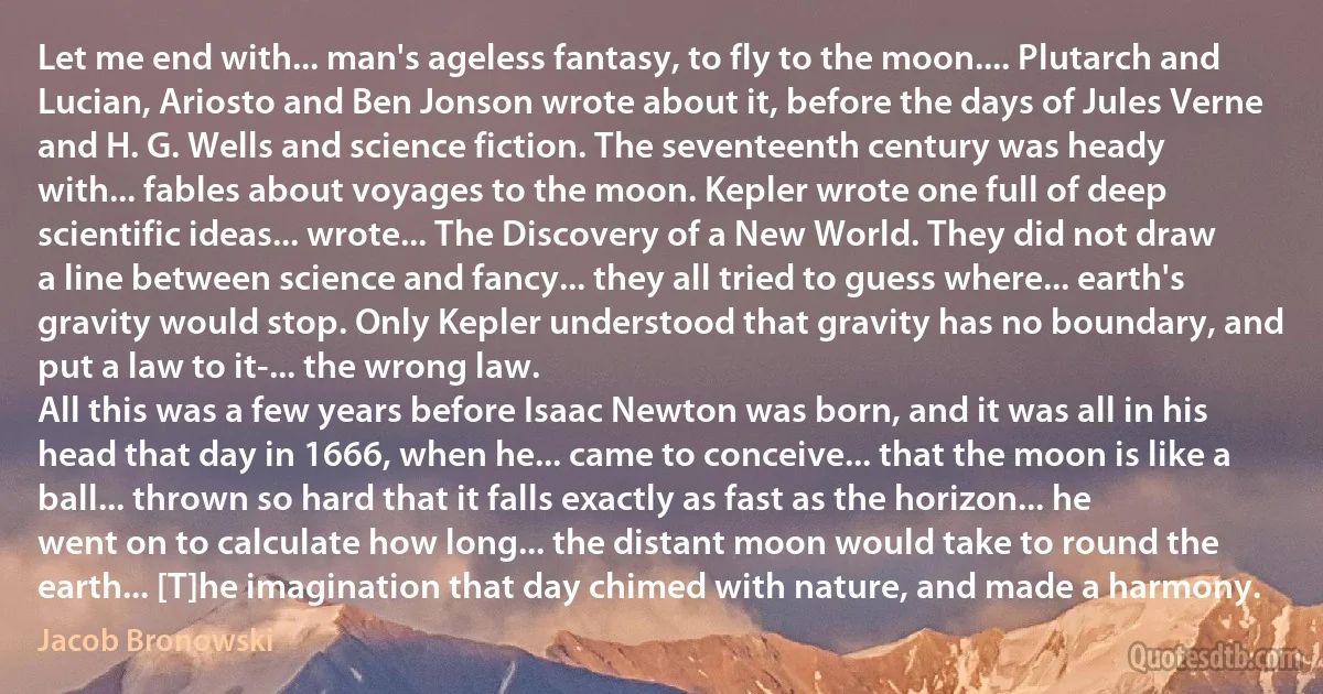 Let me end with... man's ageless fantasy, to fly to the moon.... Plutarch and Lucian, Ariosto and Ben Jonson wrote about it, before the days of Jules Verne and H. G. Wells and science fiction. The seventeenth century was heady with... fables about voyages to the moon. Kepler wrote one full of deep scientific ideas... wrote... The Discovery of a New World. They did not draw a line between science and fancy... they all tried to guess where... earth's gravity would stop. Only Kepler understood that gravity has no boundary, and put a law to it-... the wrong law.
All this was a few years before Isaac Newton was born, and it was all in his head that day in 1666, when he... came to conceive... that the moon is like a ball... thrown so hard that it falls exactly as fast as the horizon... he went on to calculate how long... the distant moon would take to round the earth... [T]he imagination that day chimed with nature, and made a harmony. (Jacob Bronowski)