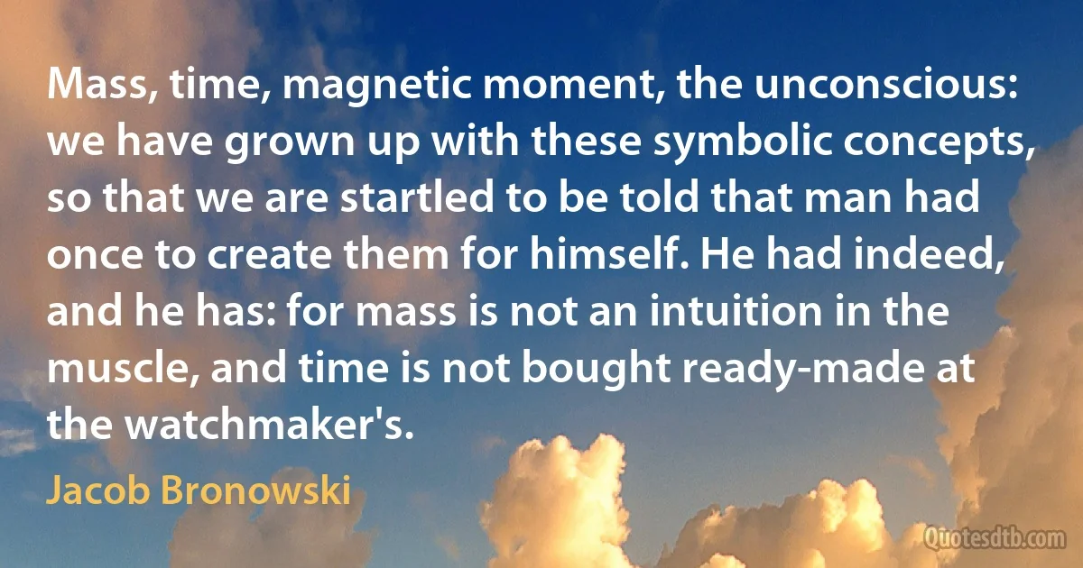 Mass, time, magnetic moment, the unconscious: we have grown up with these symbolic concepts, so that we are startled to be told that man had once to create them for himself. He had indeed, and he has: for mass is not an intuition in the muscle, and time is not bought ready-made at the watchmaker's. (Jacob Bronowski)