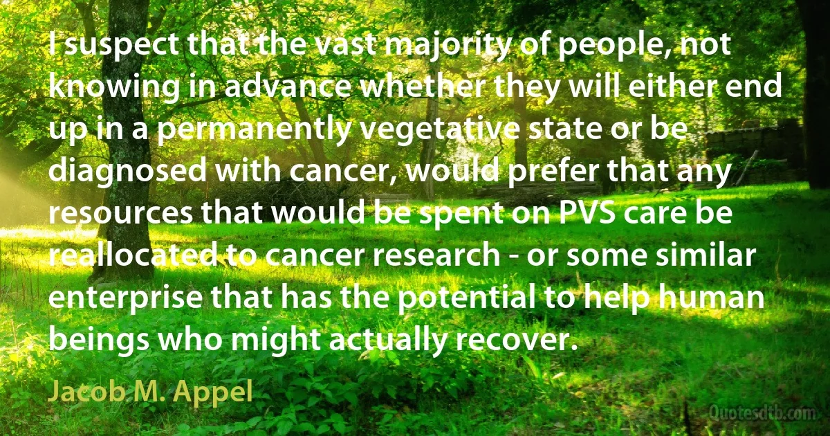 I suspect that the vast majority of people, not knowing in advance whether they will either end up in a permanently vegetative state or be diagnosed with cancer, would prefer that any resources that would be spent on PVS care be reallocated to cancer research - or some similar enterprise that has the potential to help human beings who might actually recover. (Jacob M. Appel)