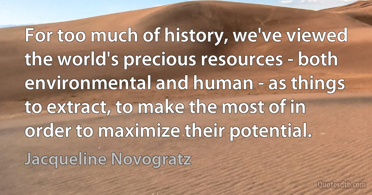 For too much of history, we've viewed the world's precious resources - both environmental and human - as things to extract, to make the most of in order to maximize their potential. (Jacqueline Novogratz)