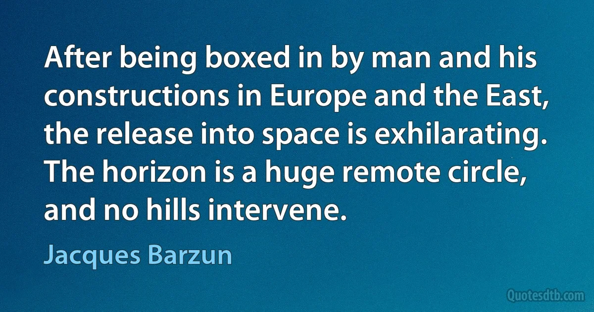 After being boxed in by man and his constructions in Europe and the East, the release into space is exhilarating. The horizon is a huge remote circle, and no hills intervene. (Jacques Barzun)