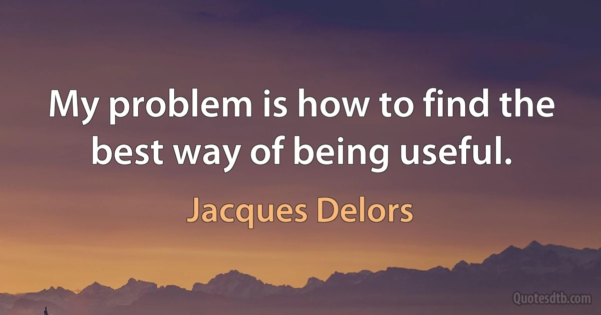 My problem is how to find the best way of being useful. (Jacques Delors)