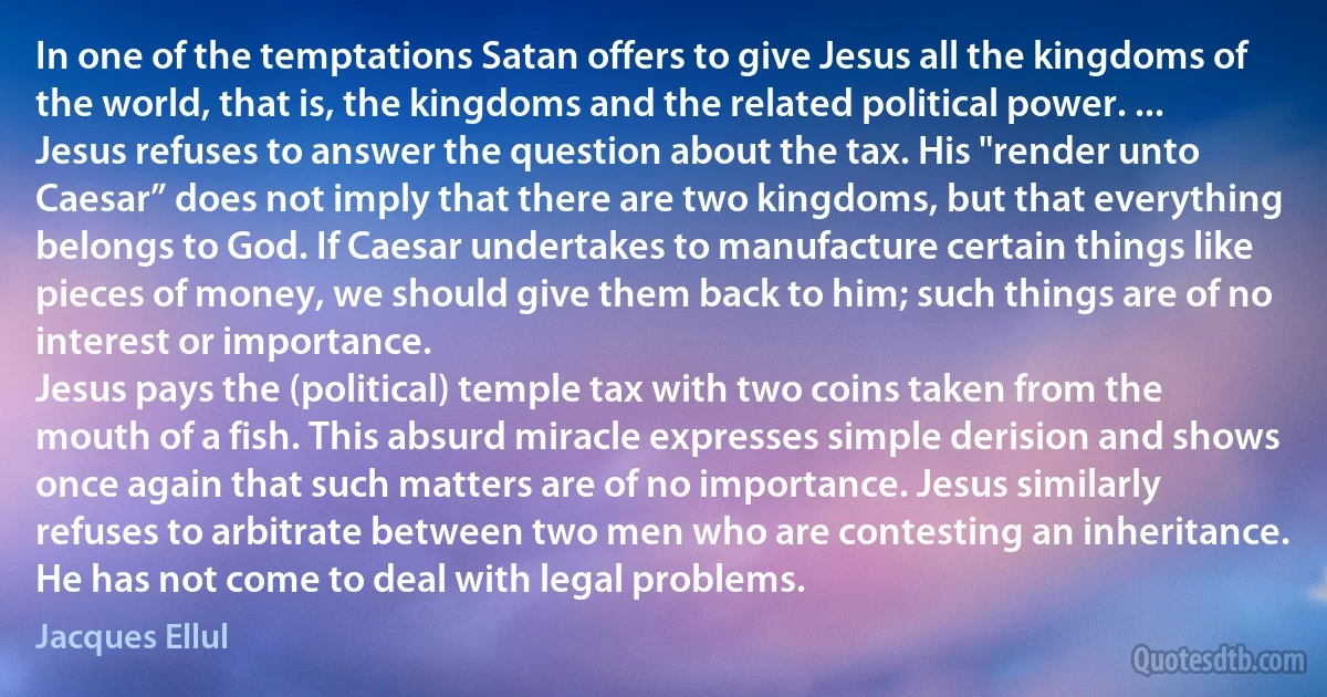 In one of the temptations Satan offers to give Jesus all the kingdoms of the world, that is, the kingdoms and the related political power. ...
Jesus refuses to answer the question about the tax. His "render unto Caesar” does not imply that there are two kingdoms, but that everything belongs to God. If Caesar undertakes to manufacture certain things like pieces of money, we should give them back to him; such things are of no interest or importance.
Jesus pays the (political) temple tax with two coins taken from the mouth of a fish. This absurd miracle expresses simple derision and shows once again that such matters are of no importance. Jesus similarly refuses to arbitrate between two men who are contesting an inheritance. He has not come to deal with legal problems. (Jacques Ellul)