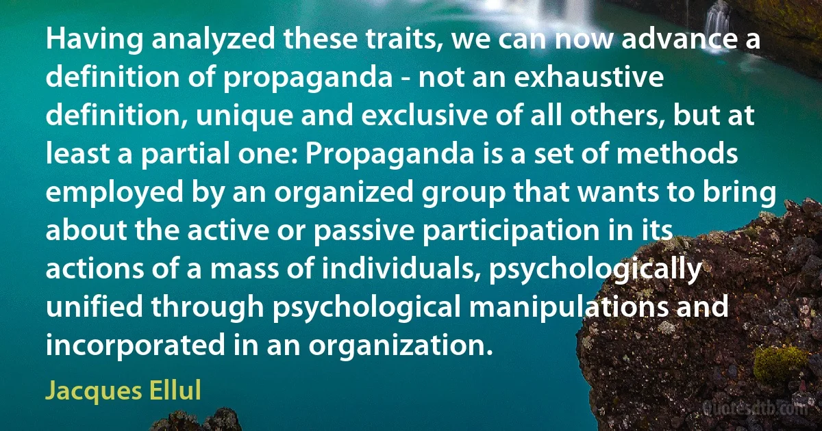 Having analyzed these traits, we can now advance a definition of propaganda - not an exhaustive definition, unique and exclusive of all others, but at least a partial one: Propaganda is a set of methods employed by an organized group that wants to bring about the active or passive participation in its actions of a mass of individuals, psychologically unified through psychological manipulations and incorporated in an organization. (Jacques Ellul)