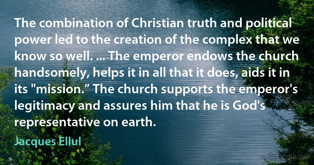 The combination of Christian truth and political power led to the creation of the complex that we know so well. ... The emperor endows the church handsomely, helps it in all that it does, aids it in its "mission.” The church supports the emperor's legitimacy and assures him that he is God's representative on earth. (Jacques Ellul)