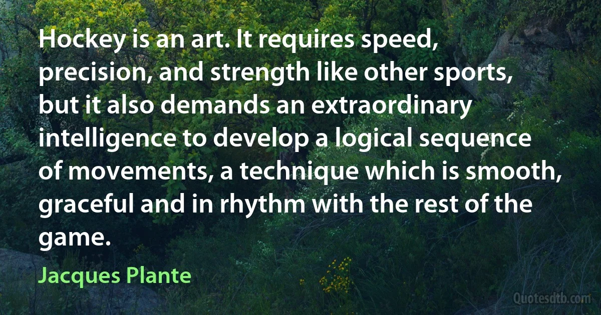 Hockey is an art. It requires speed, precision, and strength like other sports, but it also demands an extraordinary intelligence to develop a logical sequence of movements, a technique which is smooth, graceful and in rhythm with the rest of the game. (Jacques Plante)