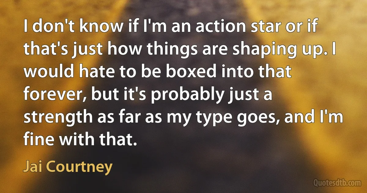 I don't know if I'm an action star or if that's just how things are shaping up. I would hate to be boxed into that forever, but it's probably just a strength as far as my type goes, and I'm fine with that. (Jai Courtney)