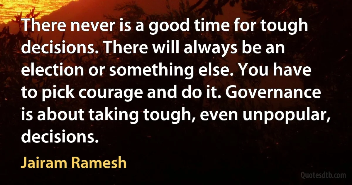 There never is a good time for tough decisions. There will always be an election or something else. You have to pick courage and do it. Governance is about taking tough, even unpopular, decisions. (Jairam Ramesh)