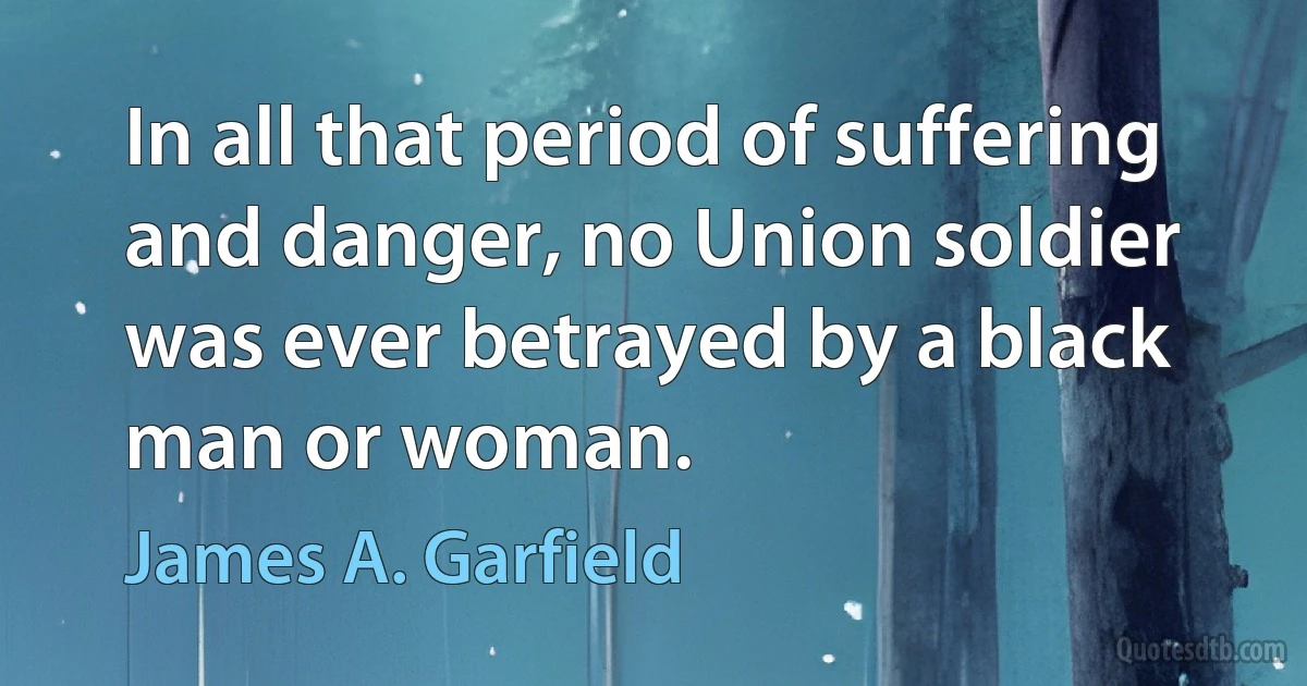 In all that period of suffering and danger, no Union soldier was ever betrayed by a black man or woman. (James A. Garfield)