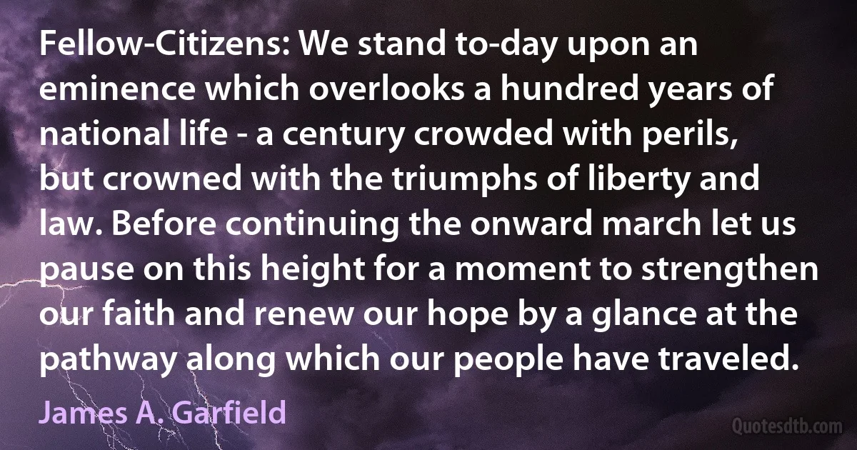 Fellow-Citizens: We stand to-day upon an eminence which overlooks a hundred years of national life - a century crowded with perils, but crowned with the triumphs of liberty and law. Before continuing the onward march let us pause on this height for a moment to strengthen our faith and renew our hope by a glance at the pathway along which our people have traveled. (James A. Garfield)