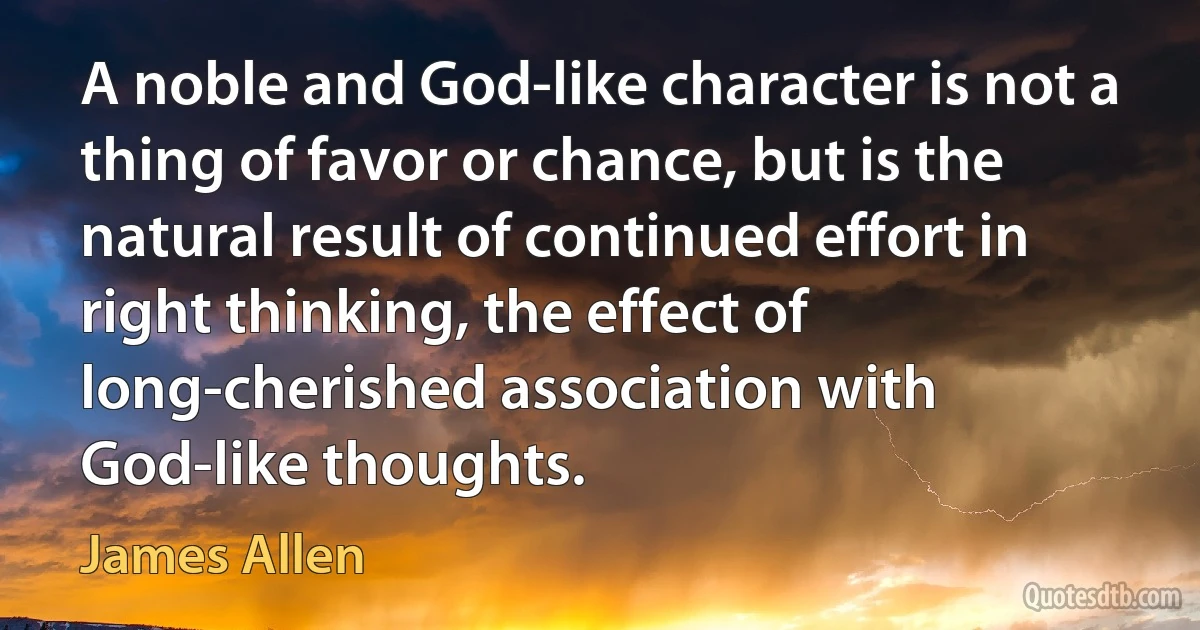 A noble and God-like character is not a thing of favor or chance, but is the natural result of continued effort in right thinking, the effect of long-cherished association with God-like thoughts. (James Allen)