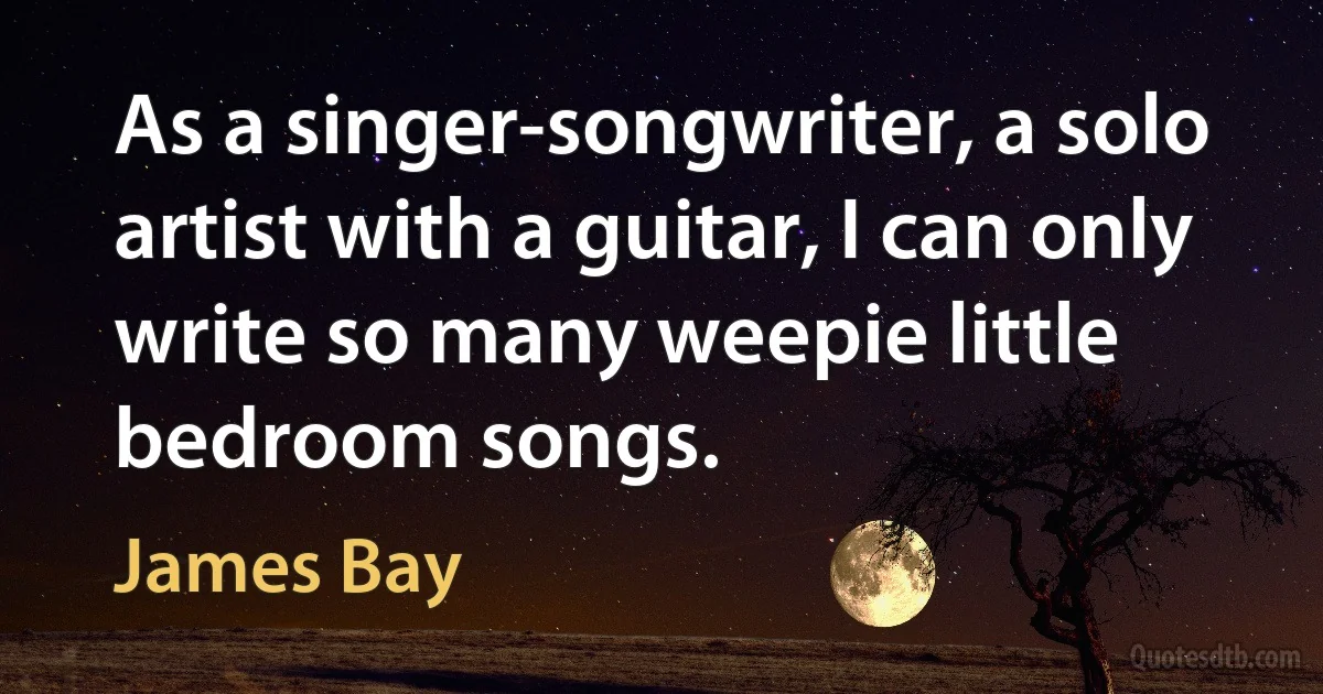 As a singer-songwriter, a solo artist with a guitar, I can only write so many weepie little bedroom songs. (James Bay)