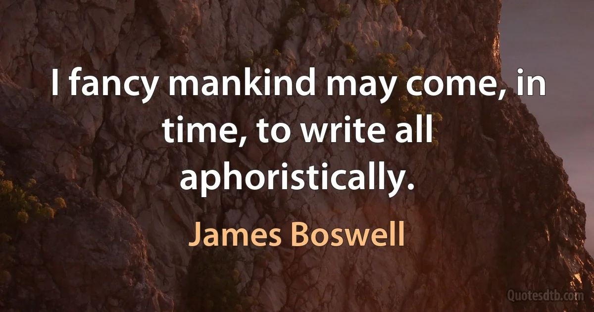 I fancy mankind may come, in time, to write all aphoristically. (James Boswell)