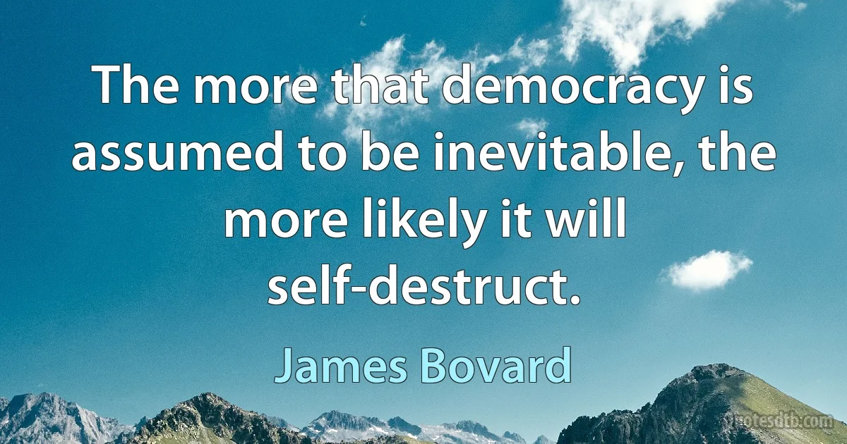 The more that democracy is assumed to be inevitable, the more likely it will self-destruct. (James Bovard)