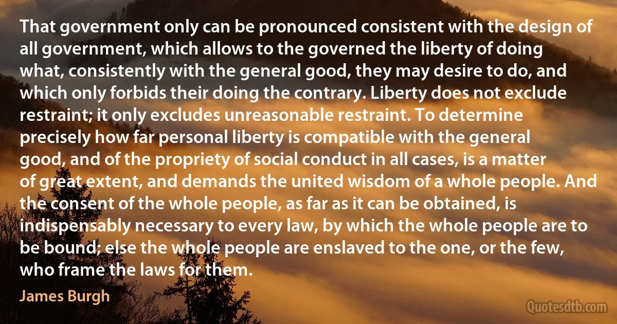 That government only can be pronounced consistent with the design of all government, which allows to the governed the liberty of doing what, consistently with the general good, they may desire to do, and which only forbids their doing the contrary. Liberty does not exclude restraint; it only excludes unreasonable restraint. To determine precisely how far personal liberty is compatible with the general good, and of the propriety of social conduct in all cases, is a matter of great extent, and demands the united wisdom of a whole people. And the consent of the whole people, as far as it can be obtained, is indispensably necessary to every law, by which the whole people are to be bound; else the whole people are enslaved to the one, or the few, who frame the laws for them. (James Burgh)