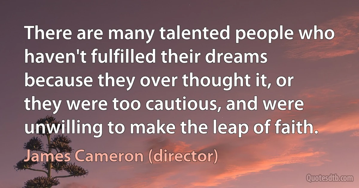 There are many talented people who haven't fulfilled their dreams because they over thought it, or they were too cautious, and were unwilling to make the leap of faith. (James Cameron (director))