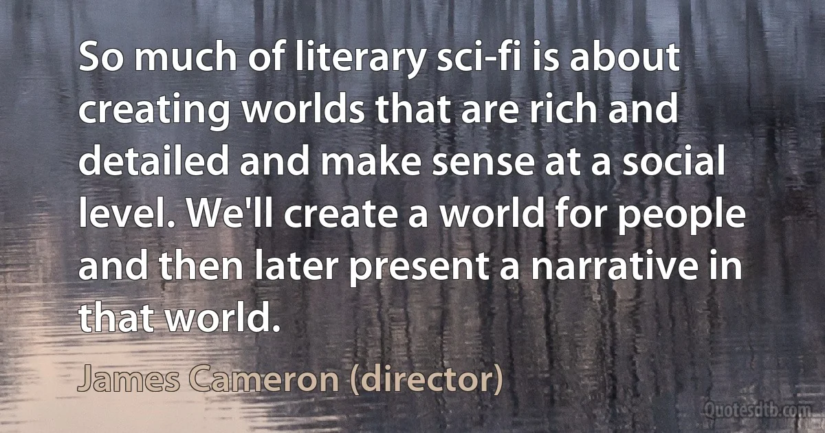 So much of literary sci-fi is about creating worlds that are rich and detailed and make sense at a social level. We'll create a world for people and then later present a narrative in that world. (James Cameron (director))