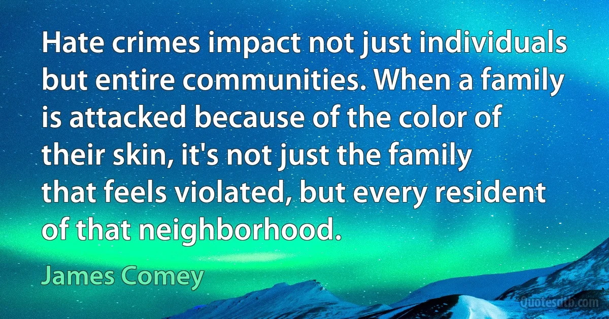 Hate crimes impact not just individuals but entire communities. When a family is attacked because of the color of their skin, it's not just the family that feels violated, but every resident of that neighborhood. (James Comey)