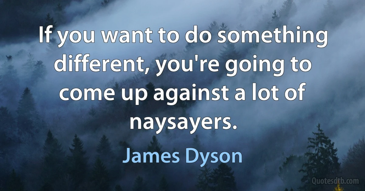 If you want to do something different, you're going to come up against a lot of naysayers. (James Dyson)