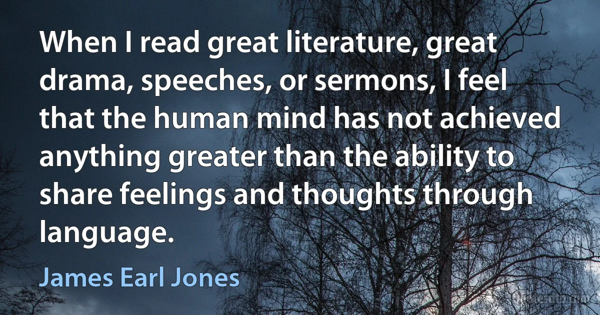 When I read great literature, great drama, speeches, or sermons, I feel that the human mind has not achieved anything greater than the ability to share feelings and thoughts through language. (James Earl Jones)