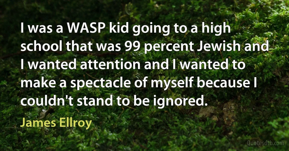 I was a WASP kid going to a high school that was 99 percent Jewish and I wanted attention and I wanted to make a spectacle of myself because I couldn't stand to be ignored. (James Ellroy)