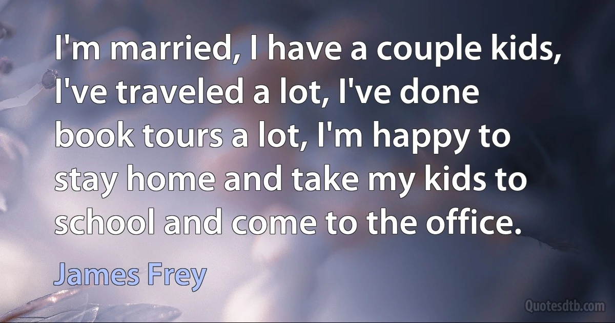 I'm married, I have a couple kids, I've traveled a lot, I've done book tours a lot, I'm happy to stay home and take my kids to school and come to the office. (James Frey)